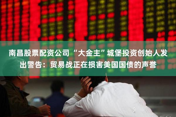 南昌股票配资公司 “大金主”城堡投资创始人发出警告：贸易战正在损害美国国债的声誉