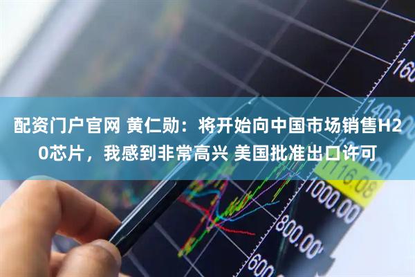 配资门户官网 黄仁勋：将开始向中国市场销售H20芯片，我感到非常高兴 美国批准出口许可
