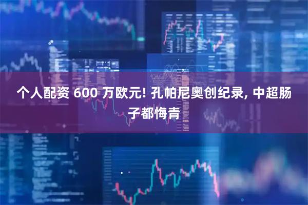 个人配资 600 万欧元! 孔帕尼奥创纪录, 中超肠子都悔青