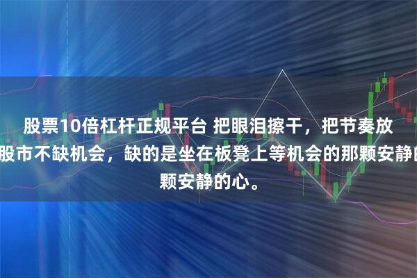 股票10倍杠杆正规平台 把眼泪擦干，把节奏放慢。股市不缺机会，缺的是坐在板凳上等机会的那颗安静的心。
