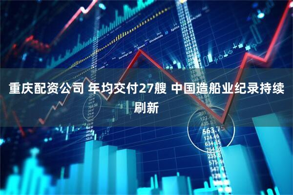 重庆配资公司 年均交付27艘 中国造船业纪录持续刷新