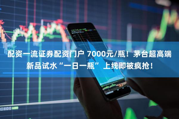 配资一流证券配资门户 7000元/瓶！茅台超高端新品试水“一日一瓶” 上线即被疯抢！