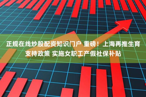 正规在线炒股配资知识门户 重磅！上海再推生育支持政策 实施女职工产假社保补贴