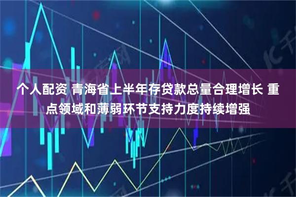 个人配资 青海省上半年存贷款总量合理增长 重点领域和薄弱环节支持力度持续增强
