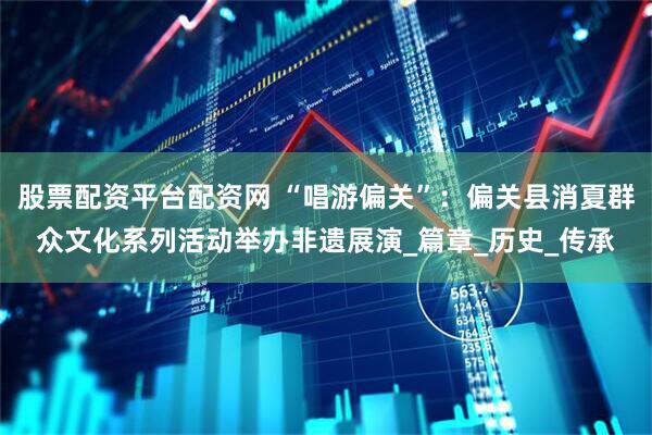 股票配资平台配资网 “唱游偏关”：偏关县消夏群众文化系列活动举办非遗展演_篇章_历史_传承