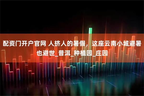 配资门开户官网 人挤人的暑假，这座云南小城避暑也避世_普洱_种植园_庄园