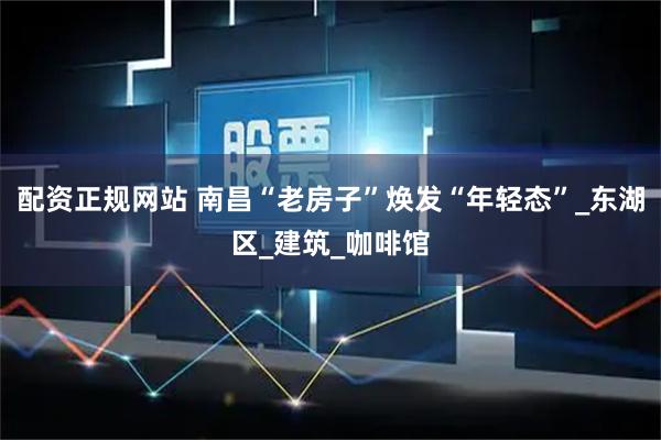 配资正规网站 南昌“老房子”焕发“年轻态”_东湖区_建筑_咖啡馆