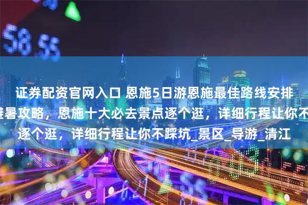 证券配资官网入口 恩施5日游恩施最佳路线安排！暑假恩施五天四晚避暑攻略，恩施十大必去景点逐个逛，详细行程让你不踩坑_景区_导游_清江