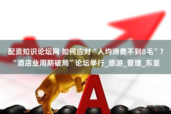 配资知识论坛网 如何应对“人均消费不到8毛”？“酒店业周期破局”论坛举行_旅游_管理_东呈