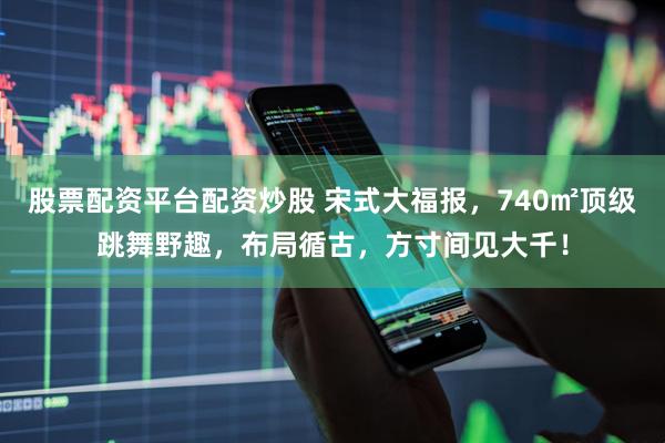 股票配资平台配资炒股 宋式大福报，740㎡顶级跳舞野趣，布局循古，方寸间见大千！