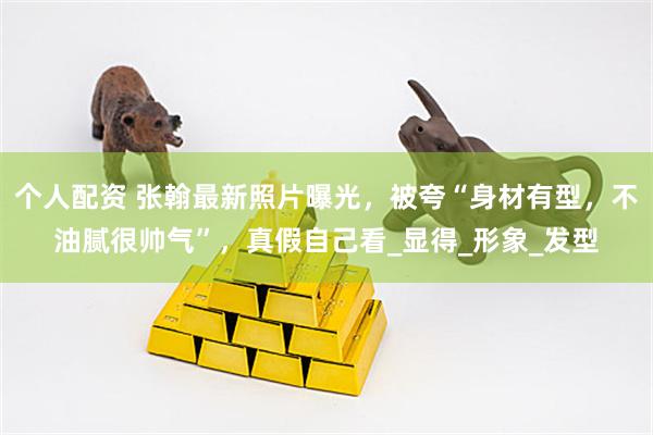 个人配资 张翰最新照片曝光，被夸“身材有型，不油腻很帅气”，真假自己看_显得_形象_发型