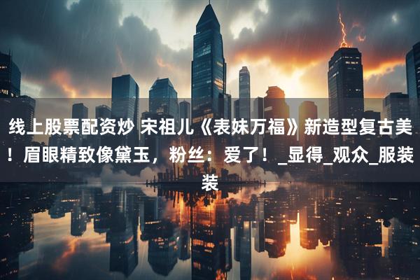 线上股票配资炒 宋祖儿《表妹万福》新造型复古美！眉眼精致像黛玉，粉丝：爱了！_显得_观众_服装