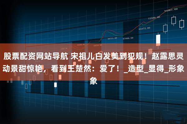 股票配资网站导航 宋祖儿白发美到犯规！赵露思灵动景甜惊艳，看到王楚然：爱了！_造型_显得_形象
