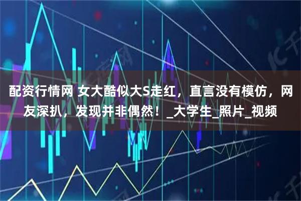 配资行情网 女大酷似大S走红，直言没有模仿，网友深扒，发现并非偶然！_大学生_照片_视频