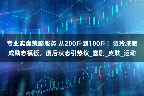 专业实盘策略服务 从200斤到100斤！贾玲减肥成励志模板，瘦后状态引热议_喜剧_皮肤_运动