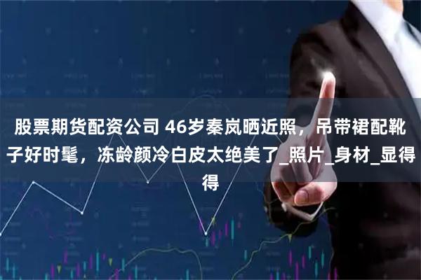 股票期货配资公司 46岁秦岚晒近照，吊带裙配靴子好时髦，冻龄颜冷白皮太绝美了_照片_身材_显得