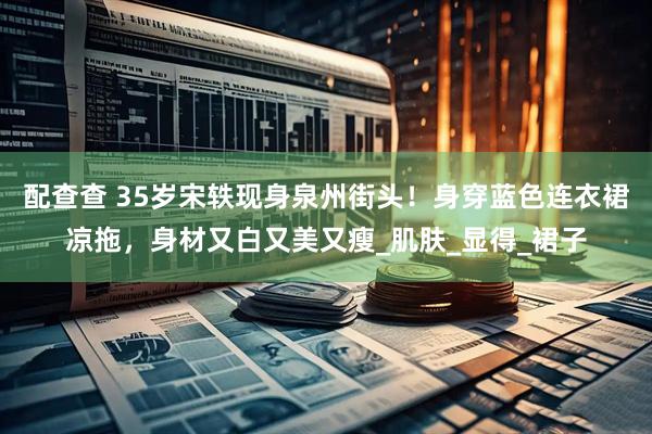 配查查 35岁宋轶现身泉州街头！身穿蓝色连衣裙凉拖，身材又白又美又瘦_肌肤_显得_裙子