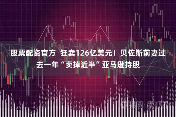 股票配资官方 狂卖126亿美元!贝佐斯前妻过去一年“卖掉近半”亚马逊持股