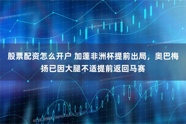 股票配资怎么开户 加蓬非洲杯提前出局，奥巴梅扬已因大腿不适提前返回马赛