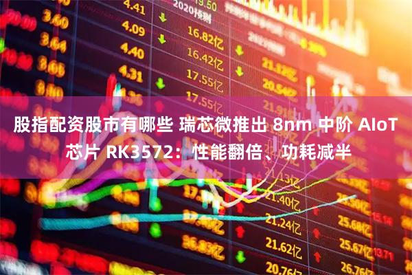 股指配资股市有哪些 瑞芯微推出 8nm 中阶 AIoT 芯片 RK3572：性能翻倍、功耗减半