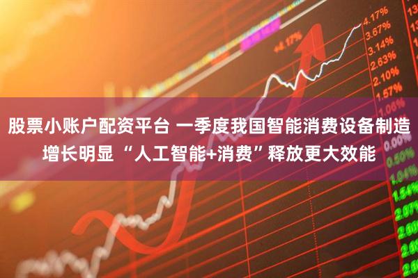 股票小账户配资平台 一季度我国智能消费设备制造增长明显 “人工智能+消费”释放更大效能
