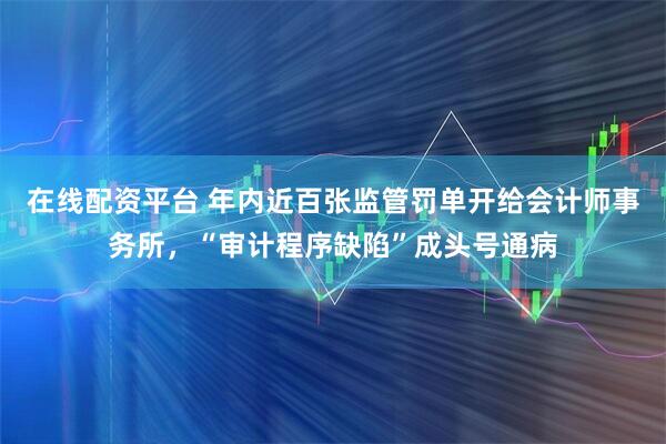 在线配资平台 年内近百张监管罚单开给会计师事务所，“审计程序缺陷”成头号通病