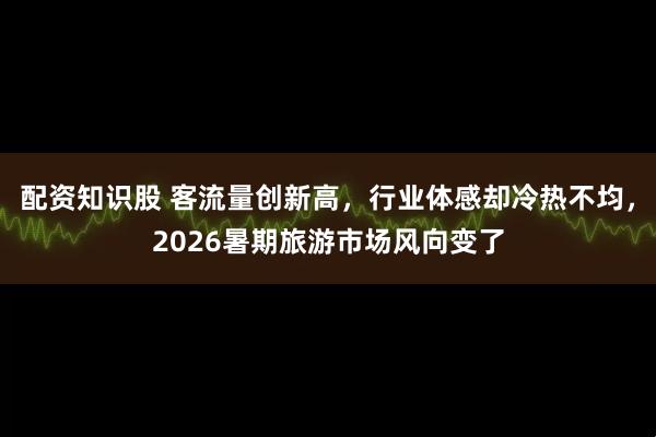 配资知识股 客流量创新高，行业体感却冷热不均，2026暑期旅游市场风向变了